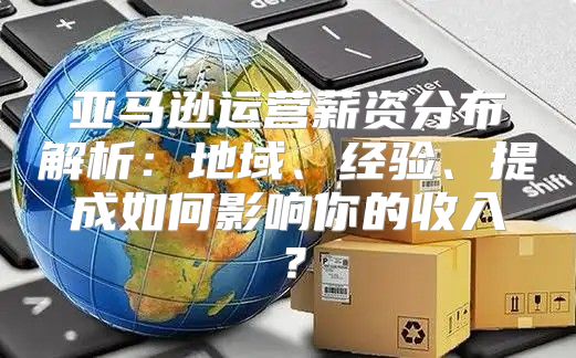 亚马逊运营薪资分布解析：地域、经验、提成如何影响你的收入？