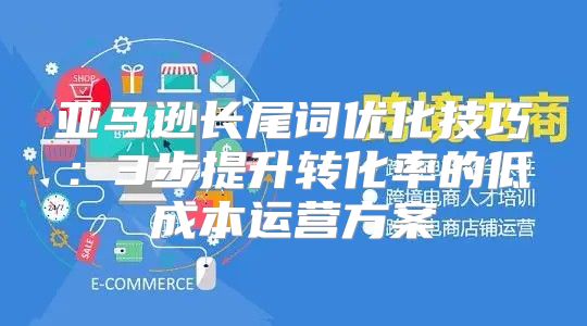 亚马逊长尾词优化技巧：3步提升转化率的低成本运营方案