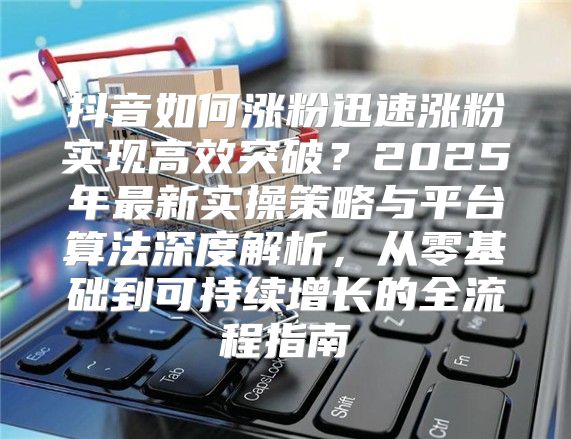 抖音如何涨粉迅速涨粉实现高效突破？2025年最新实操策略与平台算法深度解析，从零基础到可持续增长的全流程指南