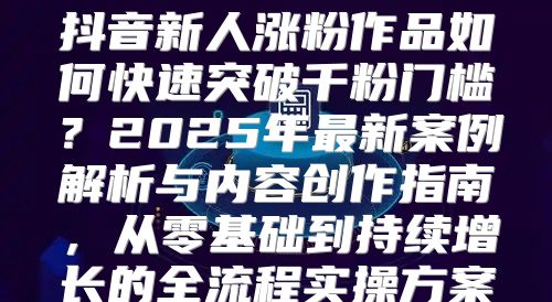 抖音新人涨粉作品如何快速突破千粉门槛？2025年最新案例解析与内容创作指南，从零基础到持续增长的全流程实操方案