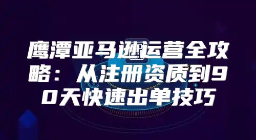 鹰潭亚马逊运营全攻略：从注册资质到90天快速出单技巧