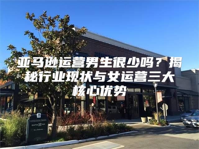 亚马逊运营男生很少吗？揭秘行业现状与女运营三大核心优势