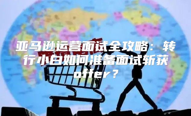 亚马逊运营面试全攻略：转行小白如何准备面试斩获offer？
