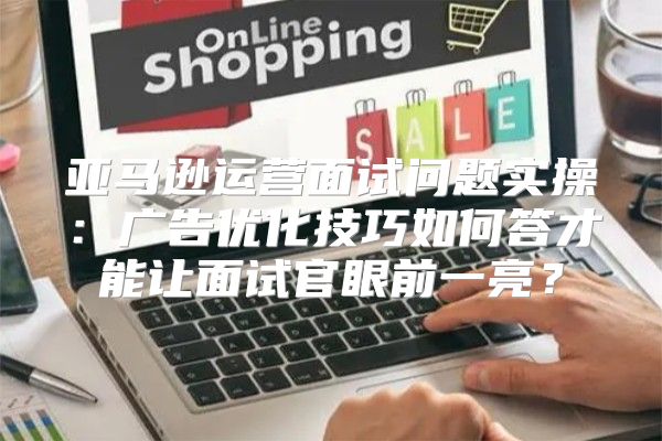 亚马逊运营面试问题实操：广告优化技巧如何答才能让面试官眼前一亮？