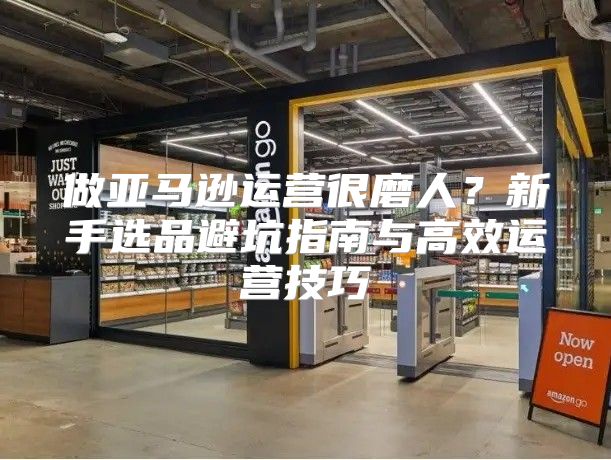 做亚马逊运营很磨人？新手选品避坑指南与高效运营技巧
