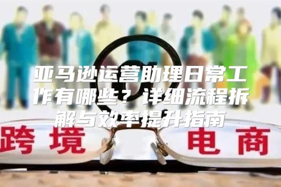 亚马逊运营助理日常工作有哪些？详细流程拆解与效率提升指南