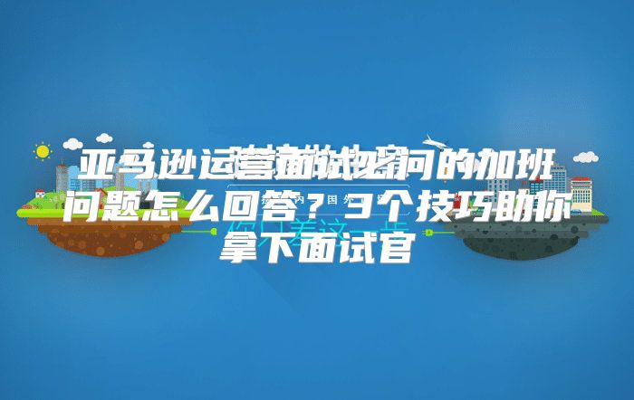 亚马逊运营面试必问的加班问题怎么回答？3个技巧助你拿下面试官
