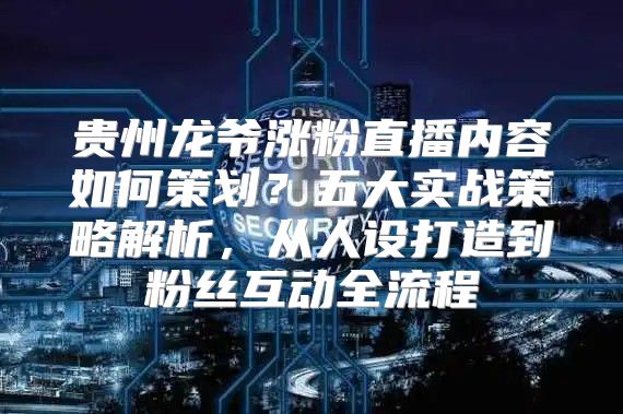 贵州龙爷涨粉直播内容如何策划？五大实战策略解析，从人设打造到粉丝互动全流程