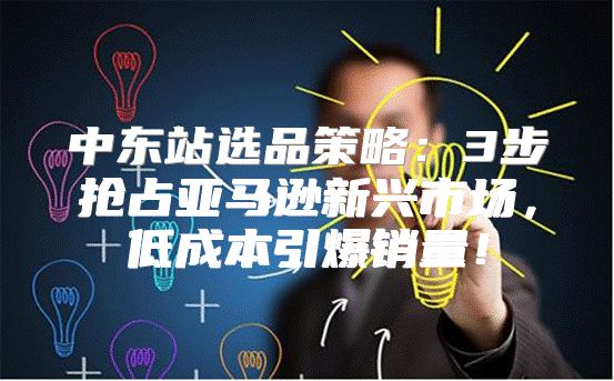 中东站选品策略：3步抢占亚马逊新兴市场，低成本引爆销量！