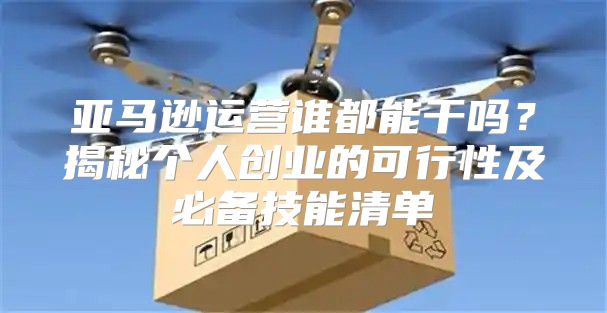 亚马逊运营谁都能干吗？揭秘个人创业的可行性及必备技能清单