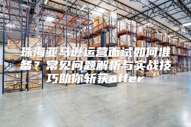 珠海亚马逊运营面试如何准备？常见问题解析与实战技巧助你斩获offer