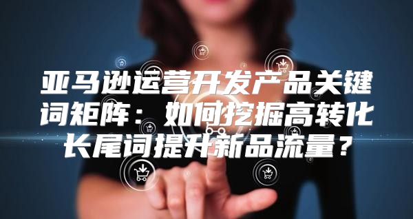 亚马逊运营开发产品关键词矩阵：如何挖掘高转化长尾词提升新品流量？
