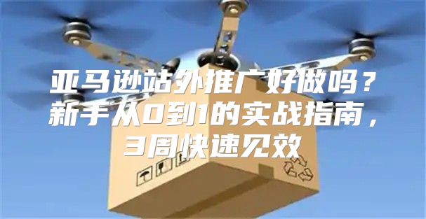 亚马逊站外推广好做吗？新手从0到1的实战指南，3周快速见效