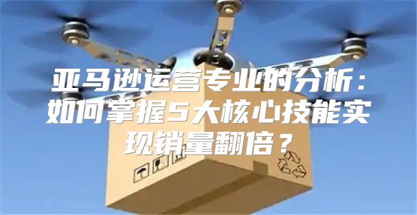 亚马逊运营专业的分析：如何掌握5大核心技能实现销量翻倍？