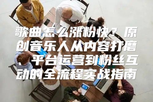 歌曲怎么涨粉快？原创音乐人从内容打磨、平台运营到粉丝互动的全流程实战指南