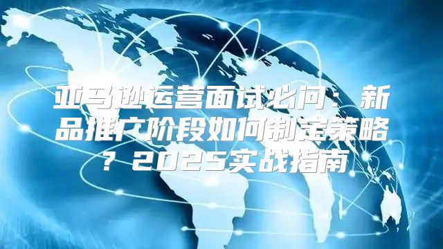 亚马逊运营面试必问：新品推广阶段如何制定策略？2025实战指南