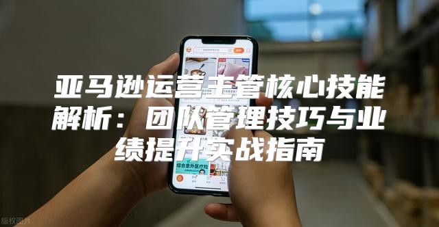 亚马逊运营主管核心技能解析：团队管理技巧与业绩提升实战指南