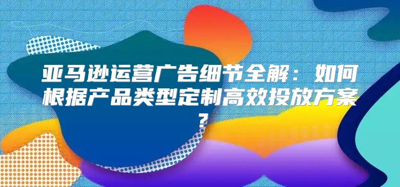 亚马逊运营广告细节全解：如何根据产品类型定制高效投放方案？