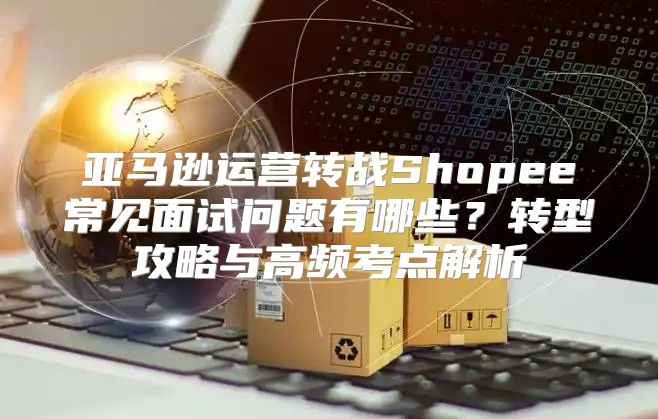 亚马逊运营转战Shopee常见面试问题有哪些？转型攻略与高频考点解析