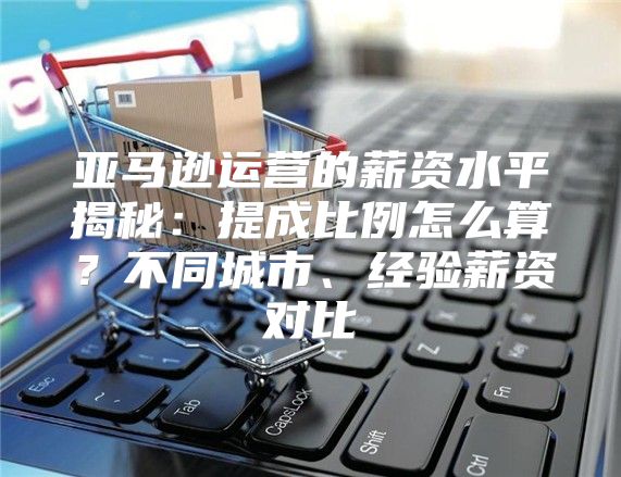 亚马逊运营的薪资水平揭秘：提成比例怎么算？不同城市、经验薪资对比