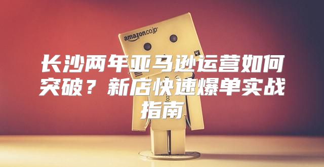 长沙两年亚马逊运营如何突破？新店快速爆单实战指南