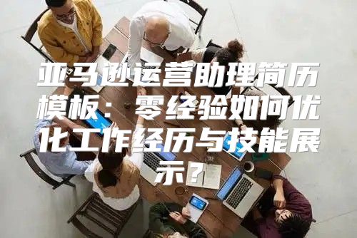 亚马逊运营助理简历模板：零经验如何优化工作经历与技能展示？