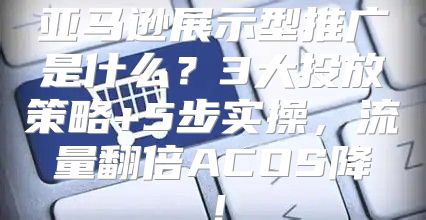 亚马逊展示型推广是什么？3大投放策略+5步实操，流量翻倍ACOS降！