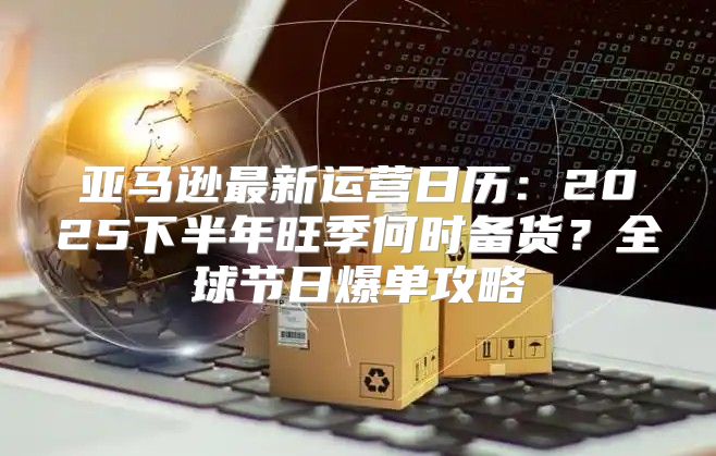 亚马逊最新运营日历：2025下半年旺季何时备货？全球节日爆单攻略