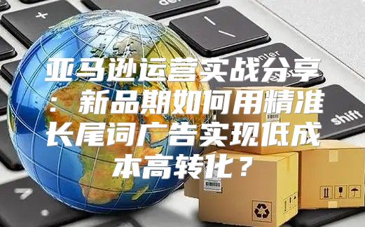 亚马逊运营实战分享：新品期如何用精准长尾词广告实现低成本高转化？