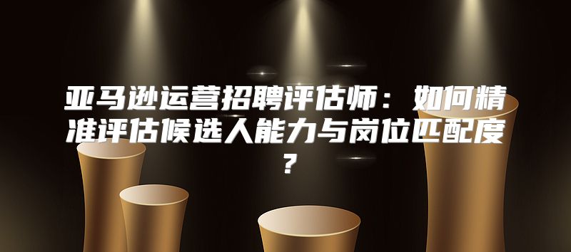 亚马逊运营招聘评估师：如何精准评估候选人能力与岗位匹配度？