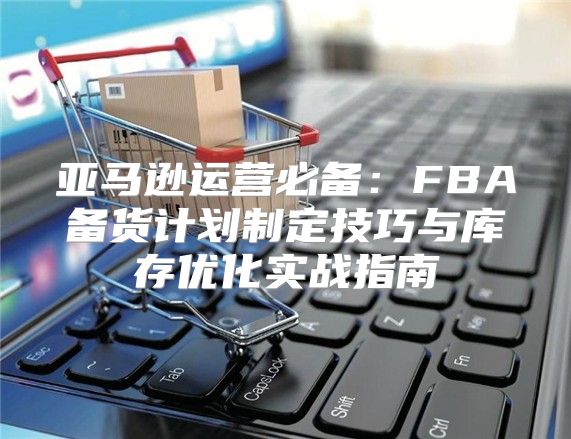 亚马逊运营必备：FBA备货计划制定技巧与库存优化实战指南