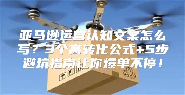 亚马逊运营认知文案怎么写？3个高转化公式+5步避坑指南让你爆单不停！