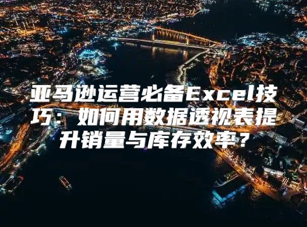 亚马逊运营必备Excel技巧：如何用数据透视表提升销量与库存效率？
