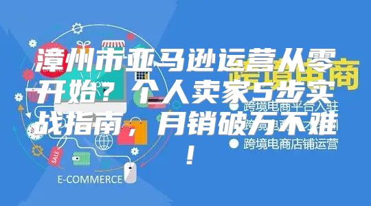 漳州市亚马逊运营从零开始？个人卖家5步实战指南，月销破万不难！