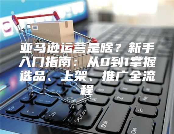 亞馬遜運營是啥？新手入門指南：從0到1掌握選品、上架、推廣全流程