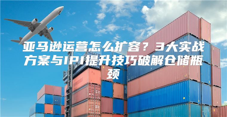 亚马逊运营怎么扩容？3大实战方案与IPI提升技巧破解仓储瓶颈