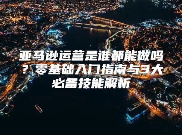 亚马逊运营是谁都能做吗？零基础入门指南与3大必备技能解析
