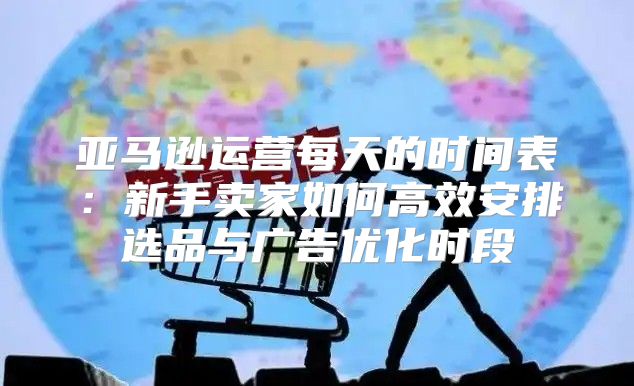 亚马逊运营每天的时间表：新手卖家如何高效安排选品与广告优化时段