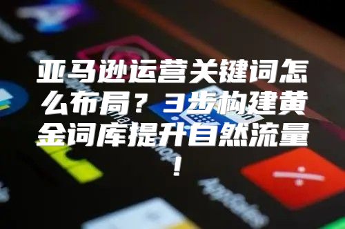 亚马逊运营关键词怎么布局？3步构建黄金词库提升自然流量！