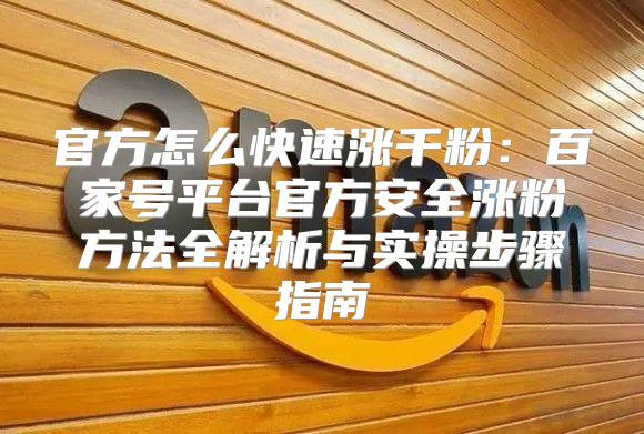官方怎么快速涨千粉：百家号平台官方安全涨粉方法全解析与实操步骤指南