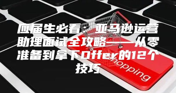 应届生必看：亚马逊运营助理面试全攻略——从零准备到拿下Offer的12个技巧