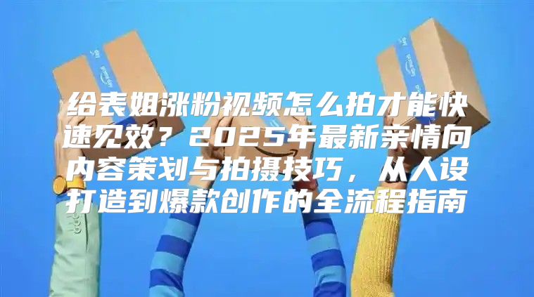 给表姐涨粉视频怎么拍才能快速见效？2025年最新亲情向内容策划与拍摄技巧，从人设打造到爆款创作的全流程指南