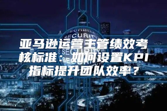 亚马逊运营主管绩效考核标准：如何设置KPI指标提升团队效率？