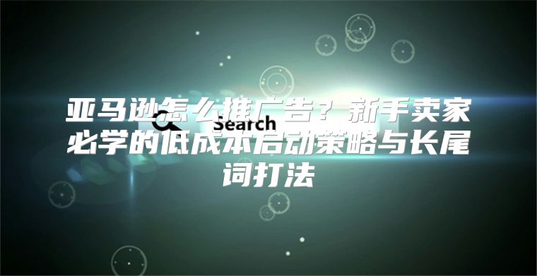 亚马逊怎么推广告？新手卖家必学的低成本启动策略与长尾词打法
