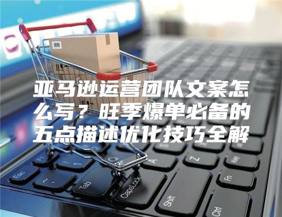 亚马逊运营团队文案怎么写？旺季爆单必备的五点描述优化技巧全解
