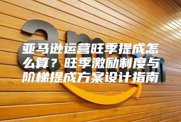 亚马逊运营旺季提成怎么算？旺季激励制度与阶梯提成方案设计指南