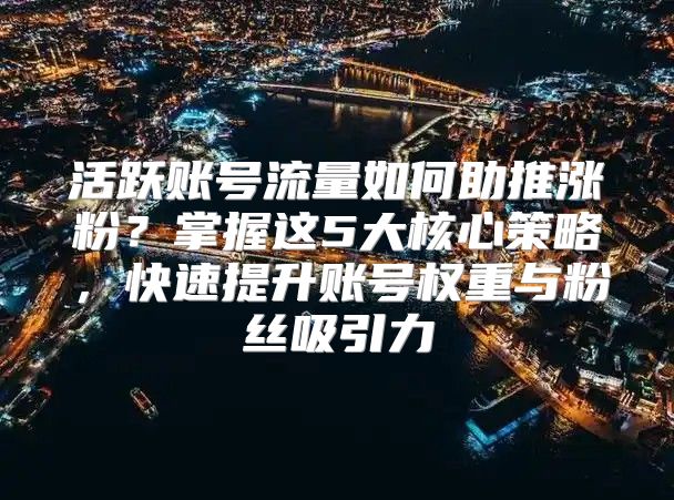 活跃账号流量如何助推涨粉？掌握这5大核心策略，快速提升账号权重与粉丝吸引力