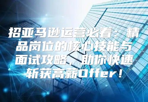 招亚马逊运营必看：精品岗位的核心技能与面试攻略，助你快速斩获高薪Offer！