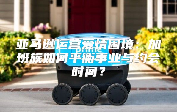 亚马逊运营爱情困境：加班族如何平衡事业与约会时间？