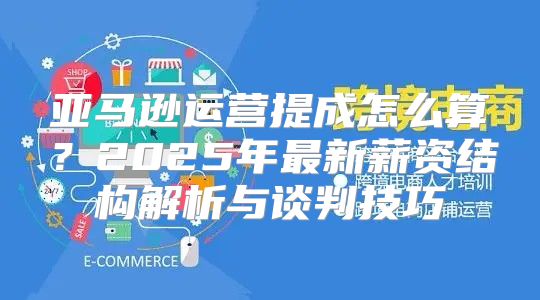 亚马逊运营提成怎么算？2025年最新薪资结构解析与谈判技巧